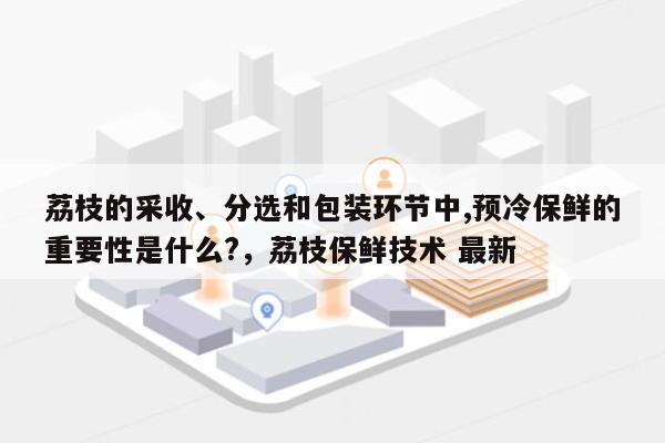 荔枝的采收、分选和包装环节中,预冷保鲜的重要性是什么?，荔枝保鲜技术 最新-第1张图片