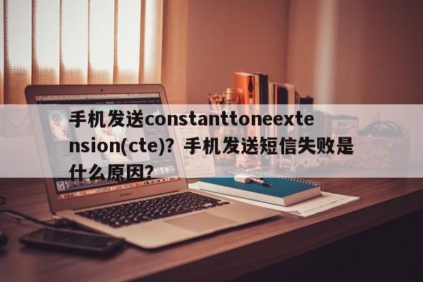 手机发送constanttoneextension(cte)？手机发送短信失败是什么原因？-第1张图片