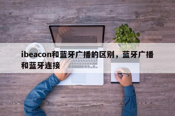 ibeacon和蓝牙广播的区别,蓝牙广播和蓝牙连接-第1张图片 ibeacon和蓝牙广播的区别,蓝牙广播和蓝牙连接-第1张图片