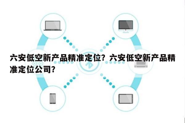 六安低空新产品精准定位？六安低空新产品精准定位公司？-第1张图片