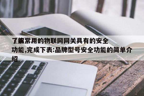 〖柒〗、
了解常用的物联网网关具有的安全功能,完成下表:品牌型号安全功能的简单介绍-第1张图片 〖柒〗、
了解常用的物联网网关具有的安全功能,完成下表:品牌型号安全功能的简单介绍-第1张图片
