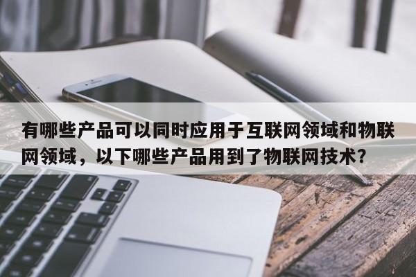 有哪些产品可以同时应用于互联网领域和物联网领域,以下哪些产品用到了物联网技术?-第1张图片 有哪些产品可以同时应用于互联网领域和物联网领域,以下哪些产品用到了物联网技术?-第1张图片