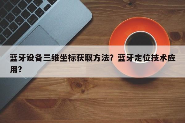 蓝牙设备三维坐标获取方法？蓝牙定位技术应用？-第1张图片