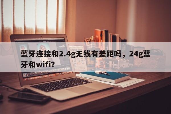 蓝牙连接和2.4g无线有差距吗，24g蓝牙和wifi？-第1张图片