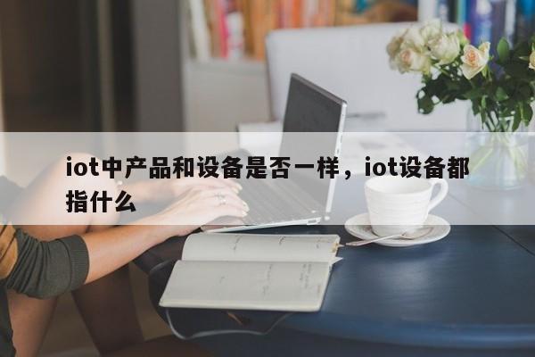 iot中产品和设备是否一样，iot设备都指什么-第1张图片