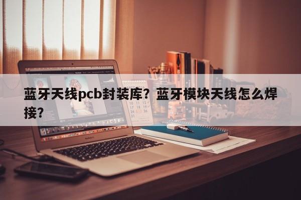 蓝牙天线pcb封装库？蓝牙模块天线怎么焊接？-第1张图片