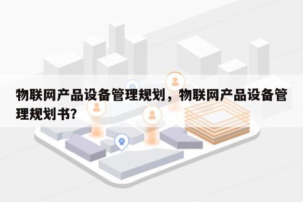 物联网产品设备管理规划，物联网产品设备管理规划书？-第1张图片