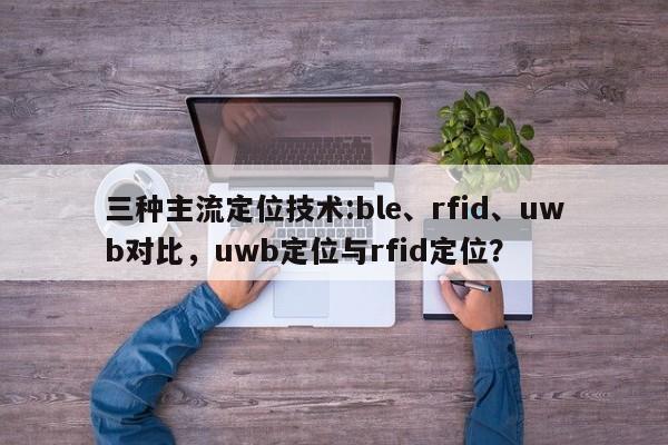 三种主流定位技术:ble、rfid、uwb对比，uwb定位与rfid定位？-第1张图片