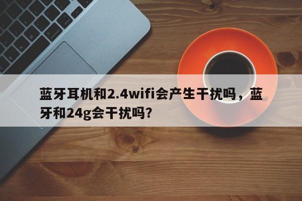 蓝牙耳机和2.4wifi会产生干扰吗，蓝牙和24g会干扰吗？-第1张图片