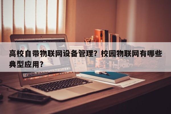 高校自带物联网设备管理？校园物联网有哪些典型应用？-第1张图片