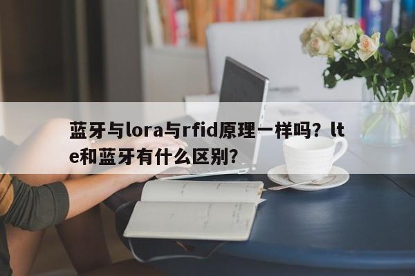 蓝牙与lora与rfid原理一样吗？lte和蓝牙有什么区别？-第1张图片