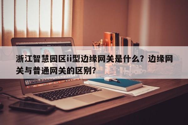浙江智慧园区ii型边缘网关是什么？边缘网关与普通网关的区别？-第1张图片