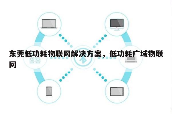 东莞低功耗物联网解决方案，低功耗广域物联网-第1张图片