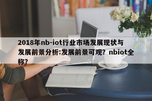 2018年nb-iot行业市场发展现状与发展前景分析:发展前景可观？nbiot全称？-第1张图片