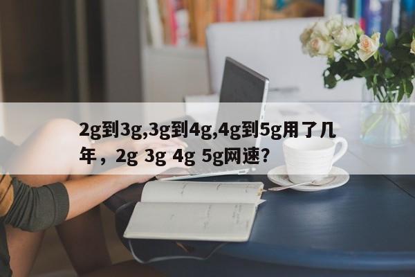 2g到3g,3g到4g,4g到5g用了几年，2g 3g 4g 5g网速？-第1张图片