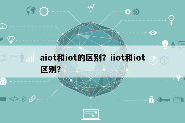 aiot和iot的区别？iiot和iot区别？-第1张图片