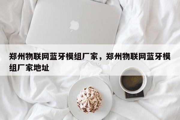 郑州物联网蓝牙模组厂家，郑州物联网蓝牙模组厂家地址-第1张图片