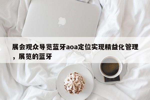 展会观众导览蓝牙aoa定位实现精益化管理，展览的蓝牙-第1张图片