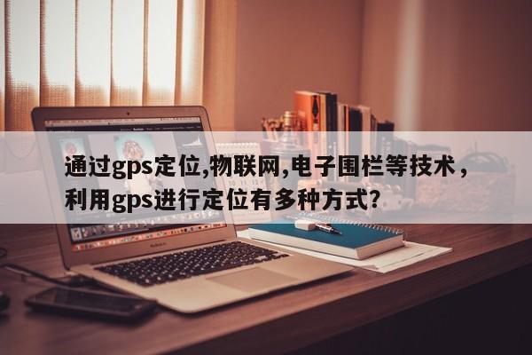 通过gps定位,物联网,电子围栏等技术，利用gps进行定位有多种方式？-第1张图片