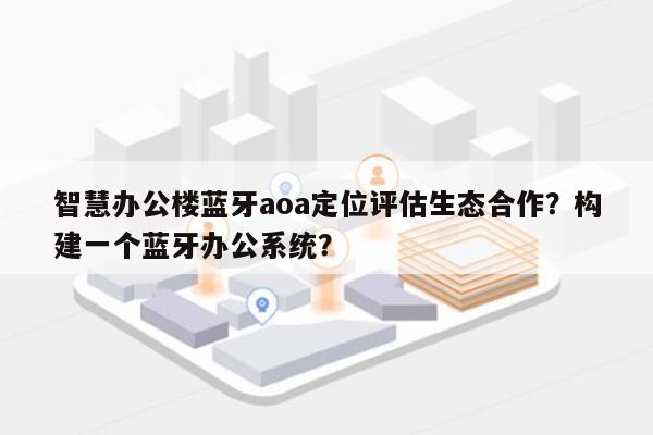 智慧办公楼蓝牙aoa定位评估生态合作？构建一个蓝牙办公系统？-第1张图片