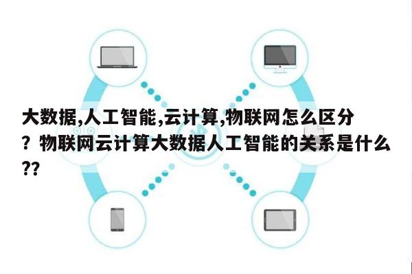 大数据,人工智能,云计算,物联网怎么区分？物联网云计算大数据人工智能的关系是什么?？-第1张图片