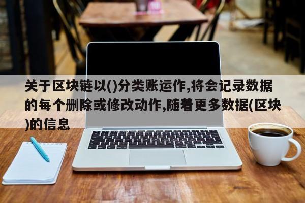 关于区块链以()分类账运作,将会记录数据的每个删除或修改动作,随着更多数据(区块)的信息-第1张图片