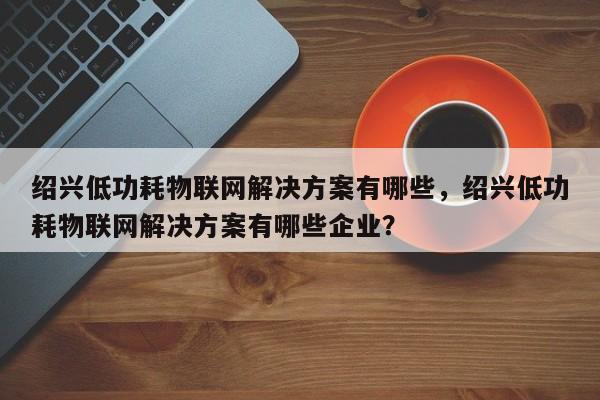 绍兴低功耗物联网解决方案有哪些，绍兴低功耗物联网解决方案有哪些企业？-第1张图片