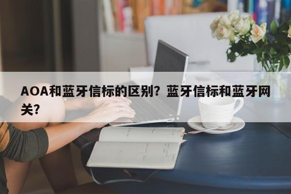 AOA和蓝牙信标的区别？蓝牙信标和蓝牙网关？-第1张图片
