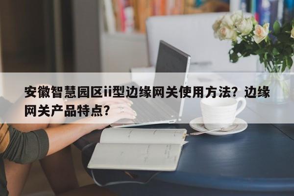 安徽智慧园区ii型边缘网关使用方法？边缘网关产品特点？-第1张图片