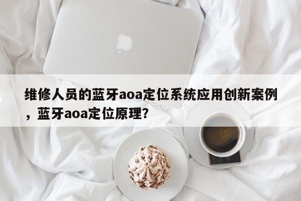 维修人员的蓝牙aoa定位系统应用创新案例，蓝牙aoa定位原理？-第1张图片