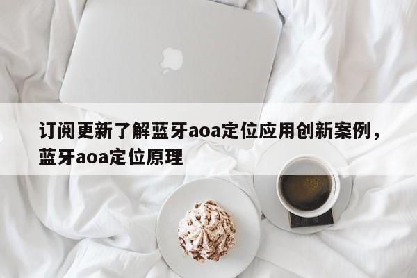 订阅更新了解蓝牙aoa定位应用创新案例，蓝牙aoa定位原理-第1张图片