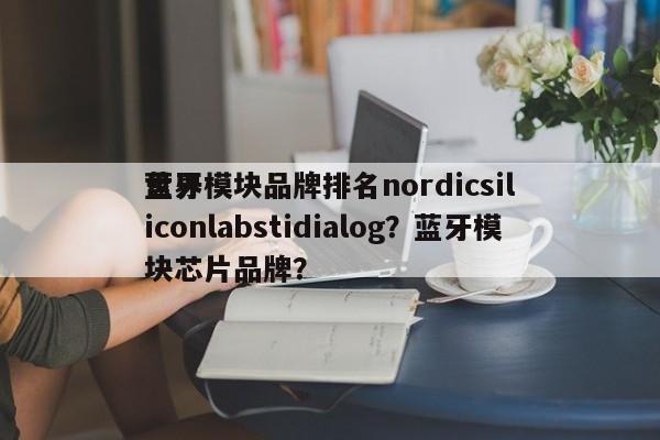 世界蓝牙模块品牌排名nordicsiliconlabstidialog？蓝牙模块芯片品牌？-第1张图片
