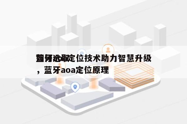 如何选取蓝牙aoa定位技术助力智慧升级，蓝牙aoa定位原理-第1张图片