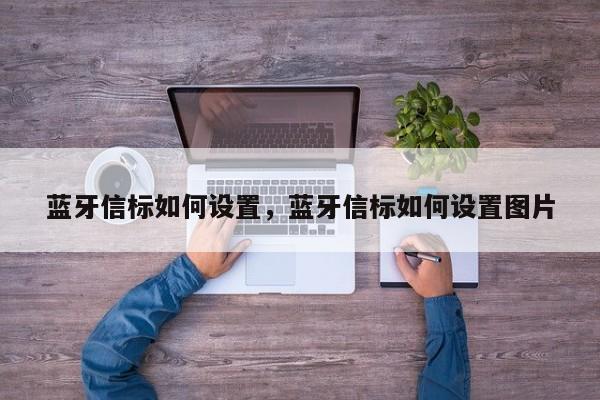 蓝牙信标如何设置，蓝牙信标如何设置图片-第1张图片