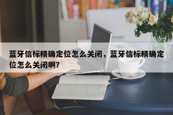 蓝牙信标精确定位怎么关闭，蓝牙信标精确定位怎么关闭啊？-第1张图片