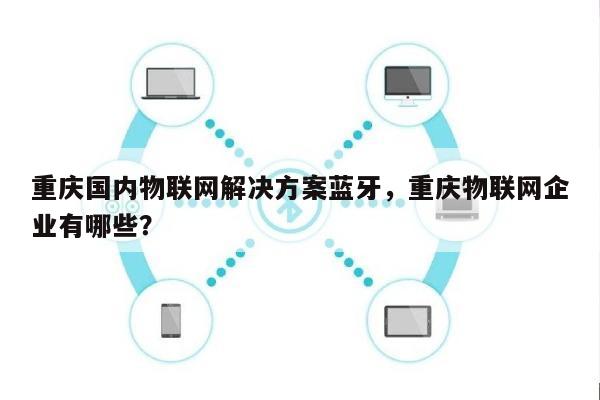 重庆国内物联网解决方案蓝牙，重庆物联网企业有哪些？-第1张图片