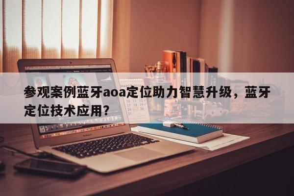 参观案例蓝牙aoa定位助力智慧升级,蓝牙定位技术应用?-第1张图片 参观案例蓝牙aoa定位助力智慧升级,蓝牙定位技术应用?-第1张图片