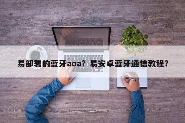 易部署的蓝牙aoa？易安卓蓝牙通信教程？-第1张图片