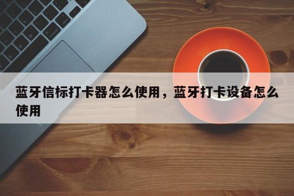 蓝牙信标打卡器怎么使用，蓝牙打卡设备怎么使用-第1张图片