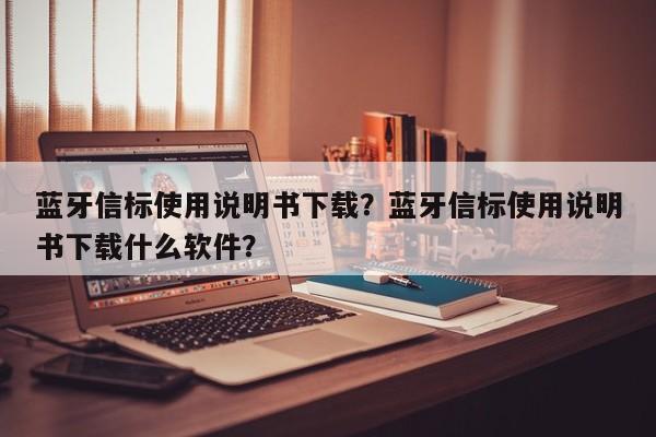 蓝牙信标使用说明书下载？蓝牙信标使用说明书下载什么软件？-第1张图片
