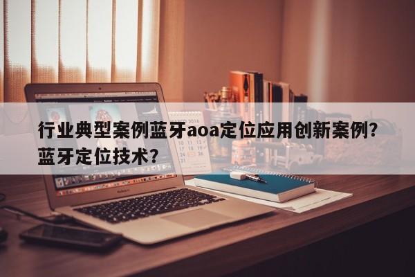 行业典型案例蓝牙aoa定位应用创新案例？蓝牙定位技术？-第1张图片