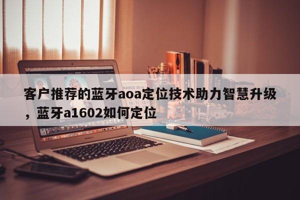 客户推荐的蓝牙aoa定位技术助力智慧升级,蓝牙a1602如何定位-第1张图片 客户推荐的蓝牙aoa定位技术助力智慧升级,蓝牙a1602如何定位-第1张图片