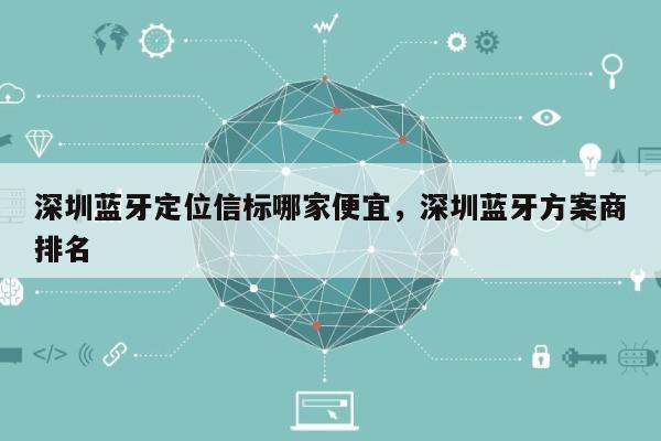 深圳蓝牙定位信标哪家便宜，深圳蓝牙方案商排名-第1张图片