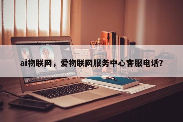 ai物联网，爱物联网服务中心客服电话？-第1张图片