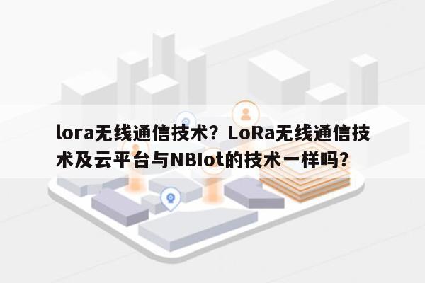 lora无线通信技术？LoRa无线通信技术及云平台与NBIot的技术一样吗？-第1张图片