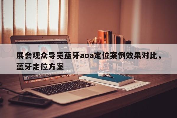 展会观众导览蓝牙aoa定位案例效果对比，蓝牙定位方案-第1张图片