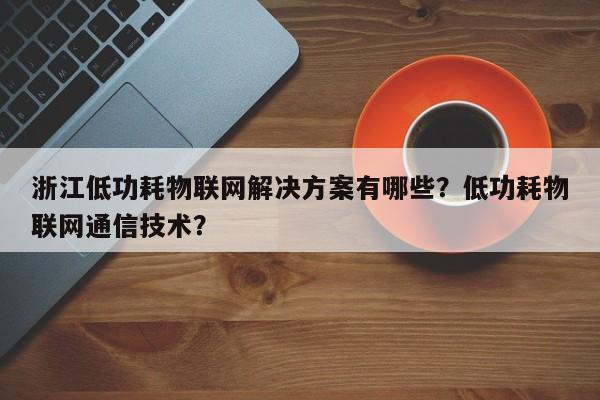 浙江低功耗物联网解决方案有哪些？低功耗物联网通信技术？-第1张图片
