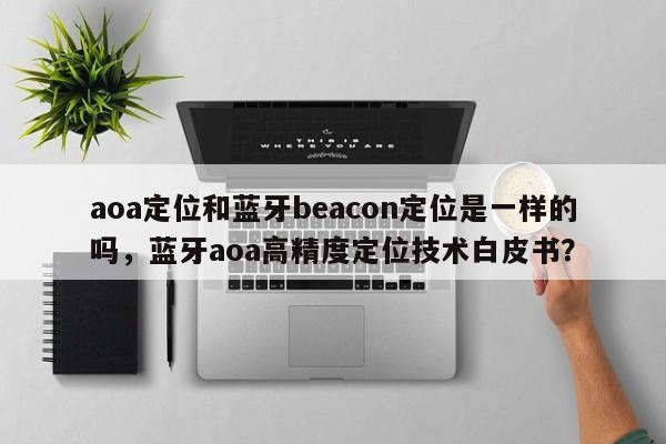 aoa定位和蓝牙beacon定位是一样的吗,蓝牙aoa高精度定位技术白皮书?-第1张图片 aoa定位和蓝牙beacon定位是一样的吗,蓝牙aoa高精度定位技术白皮书?-第1张图片
