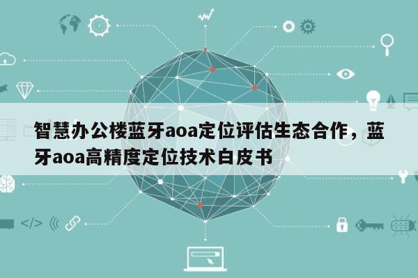 智慧办公楼蓝牙aoa定位评估生态合作，蓝牙aoa高精度定位技术白皮书-第1张图片