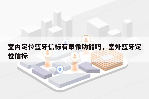 室内定位蓝牙信标有录像功能吗，室外蓝牙定位信标-第1张图片